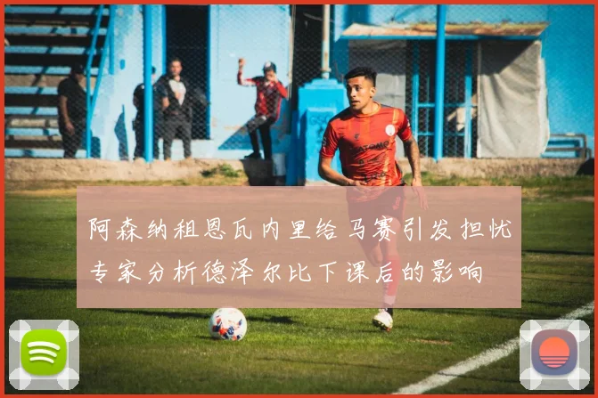 阿森纳租恩瓦内里给马赛引发担忧专家分析德泽尔比下课后的影响