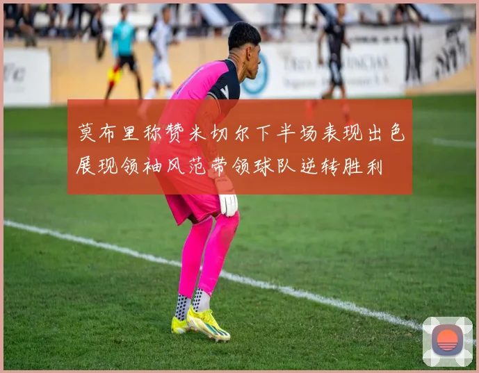 莫布里称赞米切尔下半场表现出色展现领袖风范带领球队逆转胜利