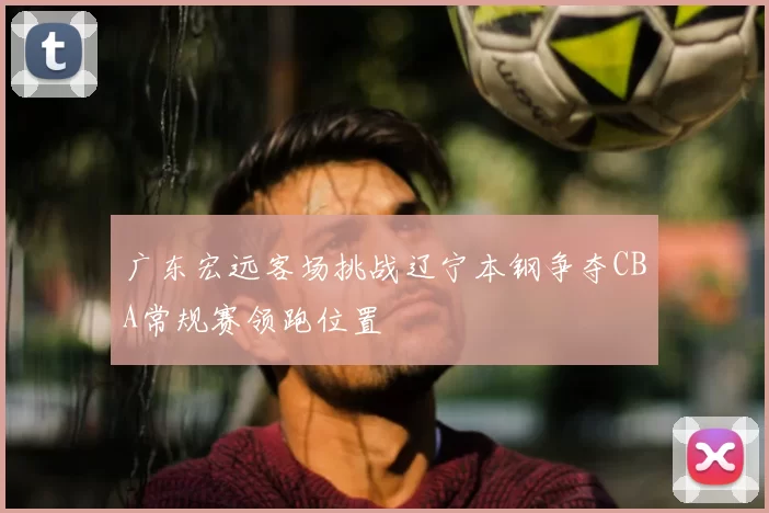 广东宏远客场挑战辽宁本钢争夺CBA常规赛领跑位置