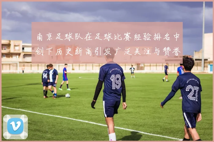 南京足球队在足球比赛经验排名中创下历史新高引发广泛关注与赞誉
