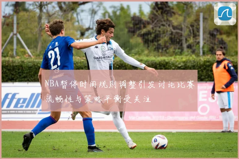 NBA暂停时间规则调整引发讨论比赛流畅性与策略平衡受关注