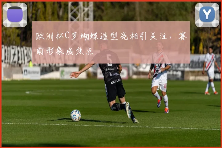 欧洲杯C罗蝴蝶造型亮相引关注,赛前形象成焦点