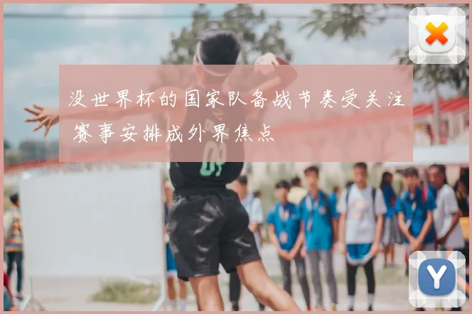 没世界杯的国家队备战节奏受关注 赛事安排成外界焦点