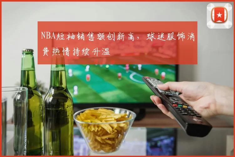 NBA短袖销售额创新高，球迷服饰消费热情持续升温