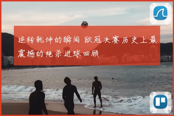 逆转乾坤的瞬间 欧冠决赛历史上最震撼的绝杀进球回顾