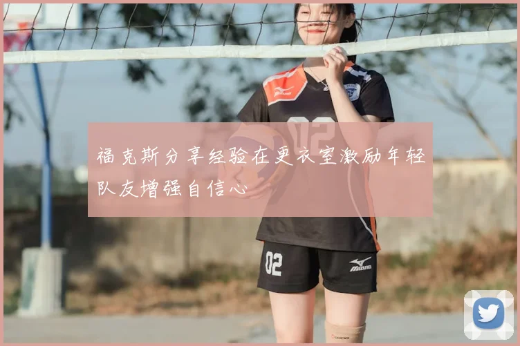 福克斯分享经验在更衣室激励年轻队友增强自信心