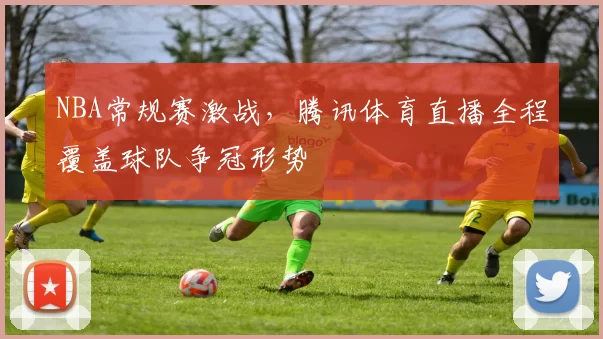 NBA常规赛激战，腾讯体育直播全程覆盖球队争冠形势