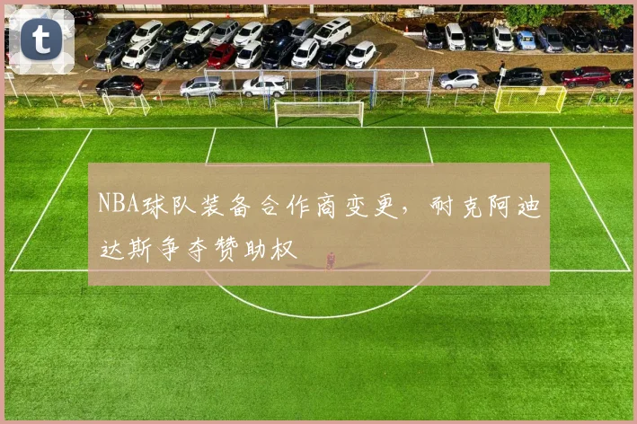NBA球队装备合作商变更，耐克阿迪达斯争夺赞助权