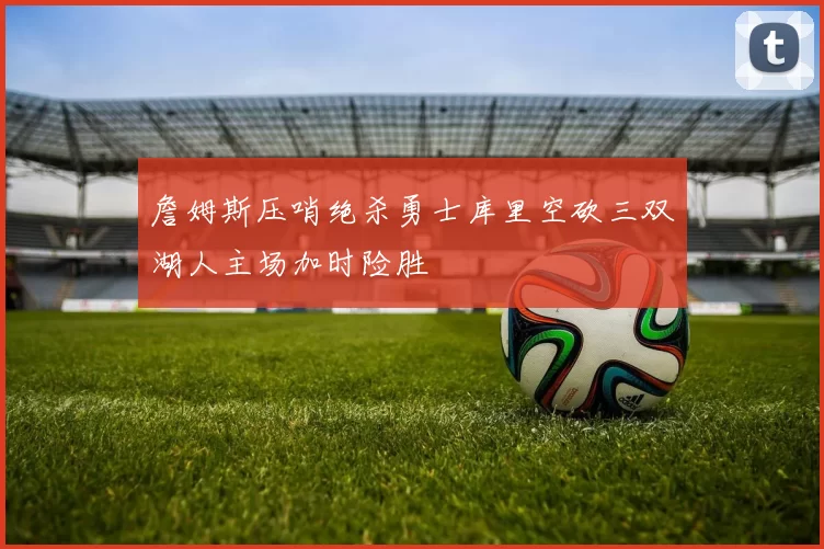 詹姆斯压哨绝杀勇士库里空砍三双湖人主场加时险胜