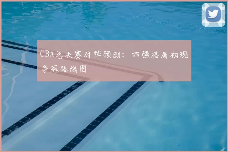 CBA总决赛对阵预测：四强格局初现争冠路线图