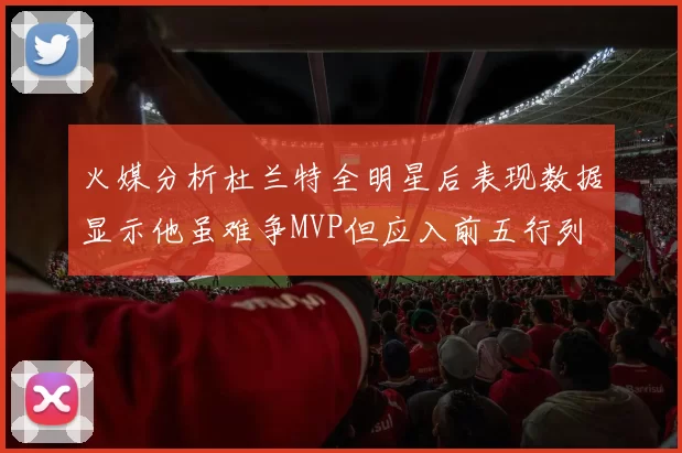 火媒分析杜兰特全明星后表现数据显示他虽难争MVP但应入前五行列
