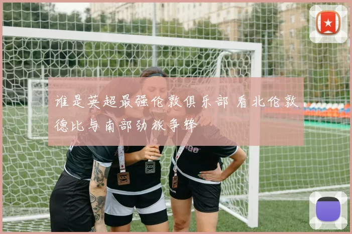 谁是英超最强伦敦俱乐部 看北伦敦德比与南部劲旅争锋