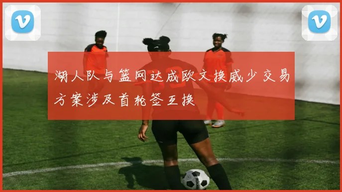 湖人队与篮网达成欧文换威少交易方案涉及首轮签互换