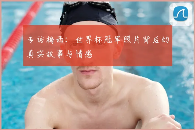 专访梅西：世界杯冠军照片背后的真实故事与情感