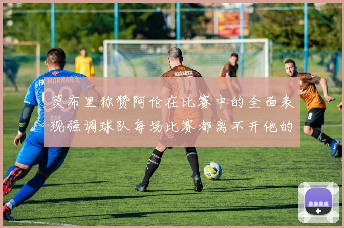 莫布里称赞阿伦在比赛中的全面表现强调球队每场比赛都离不开他的贡献
