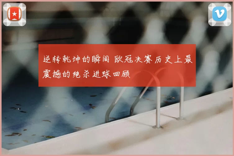 逆转乾坤的瞬间 欧冠决赛历史上最震撼的绝杀进球回顾