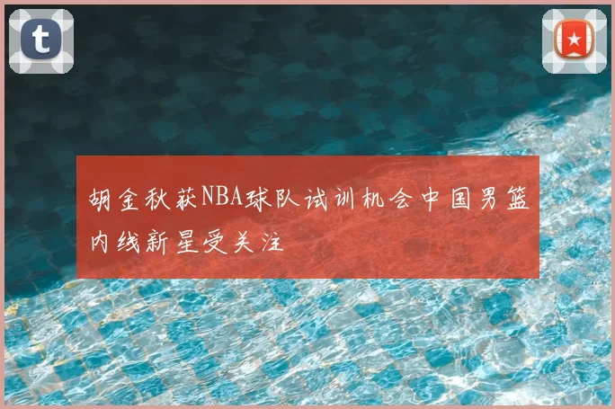 胡金秋获NBA球队试训机会中国男篮内线新星受关注