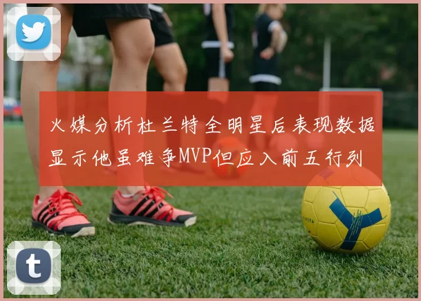 火媒分析杜兰特全明星后表现数据显示他虽难争MVP但应入前五行列